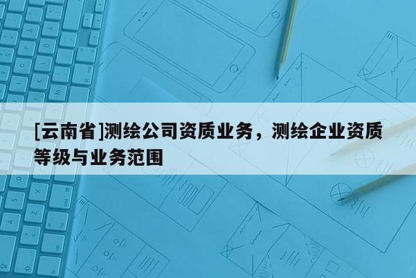 [云南省]測(cè)繪公司資質(zhì)業(yè)務(wù)，測(cè)繪企業(yè)資質(zhì)等級(jí)與業(yè)務(wù)范圍