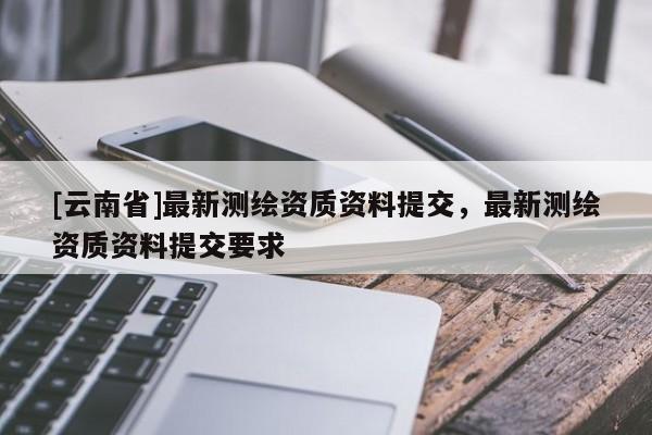 [云南省]最新測繪資質(zhì)資料提交，最新測繪資質(zhì)資料提交要求
