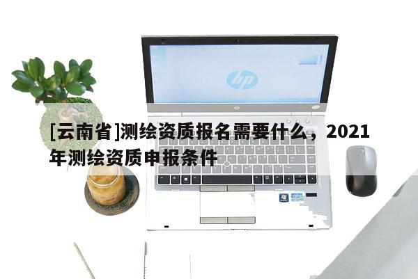 [云南省]測繪資質(zhì)報名需要什么，2021年測繪資質(zhì)申報條件