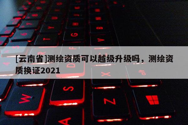 [云南省]測繪資質可以越級升級嗎，測繪資質換證2021