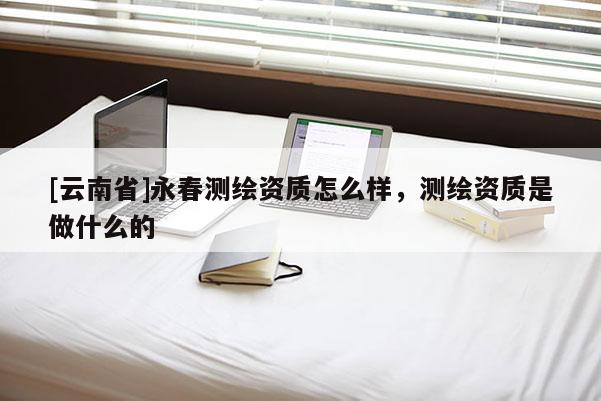 [云南省]永春測繪資質怎么樣，測繪資質是做什么的