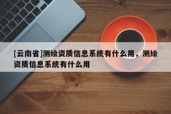 [云南省]測繪資質信息系統有什么用，測繪資質信息系統有什么用