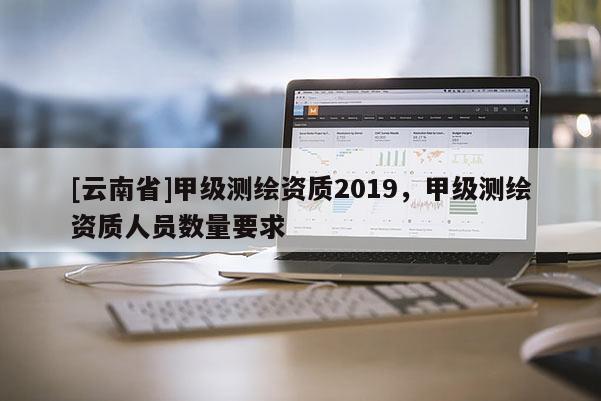 [云南省]甲級測繪資質2019，甲級測繪資質人員數量要求