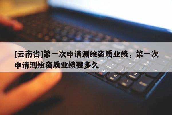 [云南省]第一次申請測繪資質業績，第一次申請測繪資質業績要多久