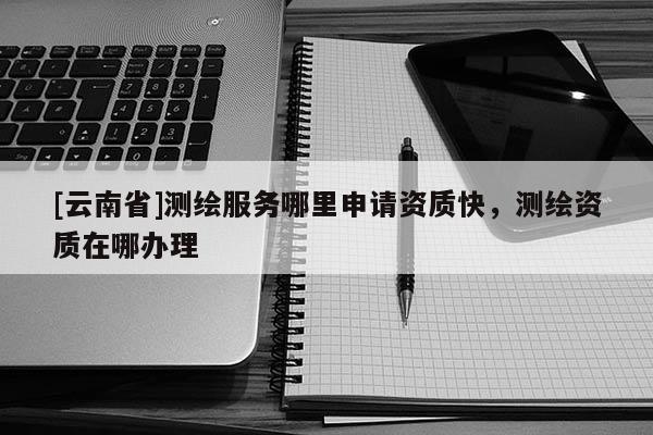 [云南省]測繪服務哪里申請資質快，測繪資質在哪辦理