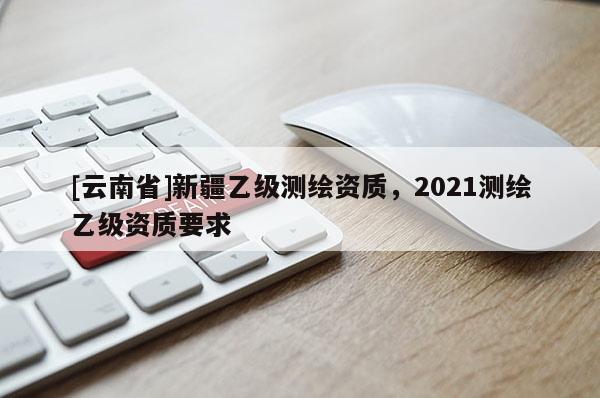 [云南省]新疆乙級測繪資質，2021測繪乙級資質要求
