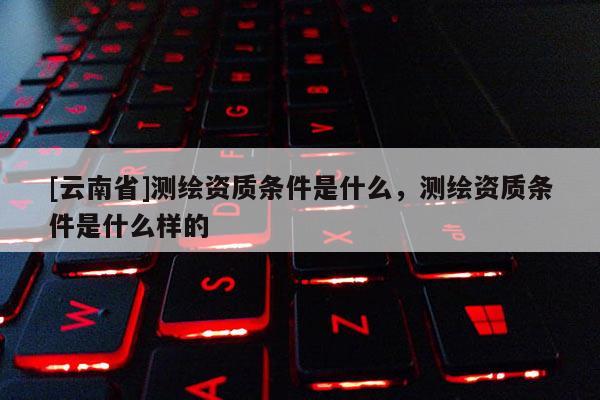 [云南省]測繪資質條件是什么，測繪資質條件是什么樣的