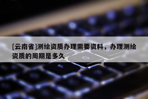 [云南省]測繪資質辦理需要資料，辦理測繪資質的周期是多久