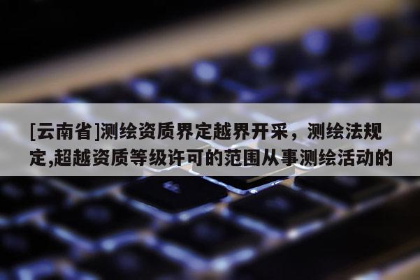 [云南省]測繪資質(zhì)界定越界開采，測繪法規(guī)定,超越資質(zhì)等級許可的范圍從事測繪活動的