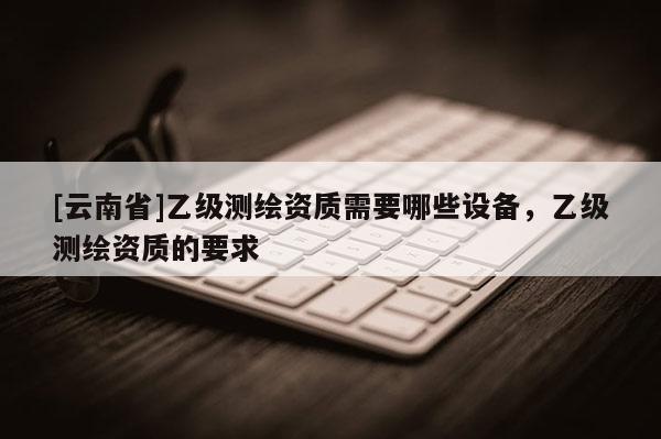 [云南省]乙級測繪資質需要哪些設備，乙級測繪資質的要求