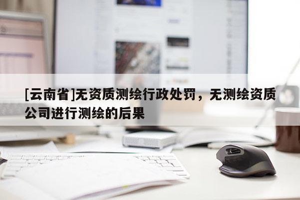 [云南省]無資質(zhì)測繪行政處罰，無測繪資質(zhì)公司進行測繪的后果