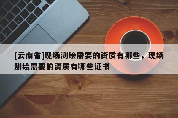 [云南省]現場測繪需要的資質有哪些，現場測繪需要的資質有哪些證書