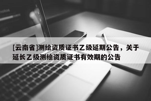 [云南省]測繪資質證書乙級延期公告，關于延長乙級測繪資質證書有效期的公告