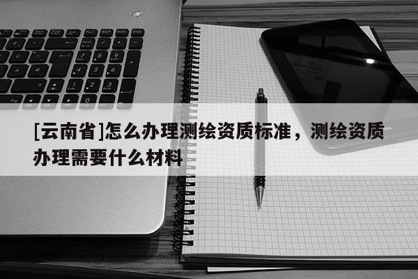 [云南省]怎么辦理測繪資質標準，測繪資質辦理需要什么材料