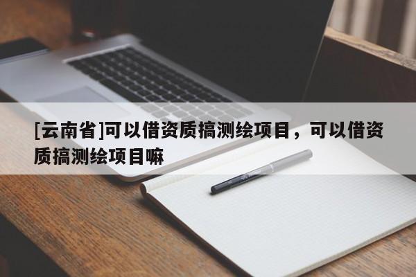 [云南省]可以借資質搞測繪項目，可以借資質搞測繪項目嘛