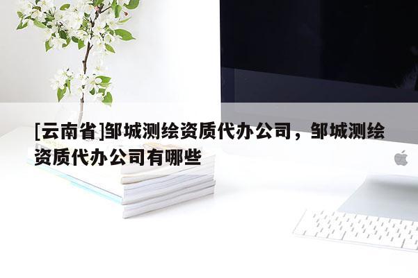 [云南省]鄒城測繪資質(zhì)代辦公司，鄒城測繪資質(zhì)代辦公司有哪些