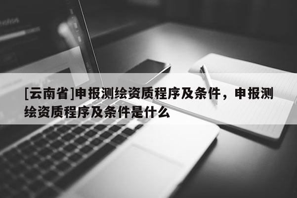 [云南省]申報測繪資質程序及條件，申報測繪資質程序及條件是什么
