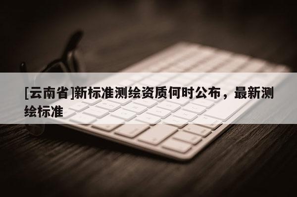 [云南省]新標(biāo)準(zhǔn)測(cè)繪資質(zhì)何時(shí)公布，最新測(cè)繪標(biāo)準(zhǔn)