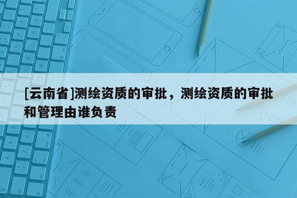 [云南省]測繪資質的審批，測繪資質的審批和管理由誰負責