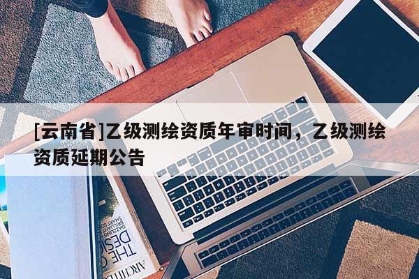 [云南省]乙級測繪資質年審時間，乙級測繪資質延期公告