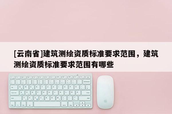 [云南省]建筑測繪資質標準要求范圍，建筑測繪資質標準要求范圍有哪些