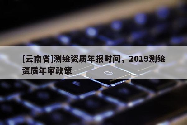 [云南省]測繪資質年報時間，2019測繪資質年審政策