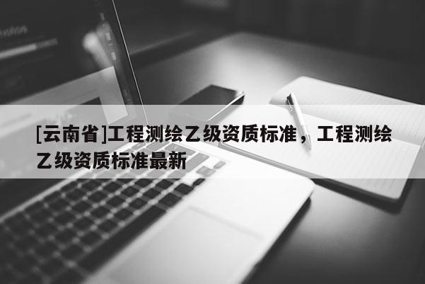 [云南省]工程測繪乙級資質(zhì)標準，工程測繪乙級資質(zhì)標準最新