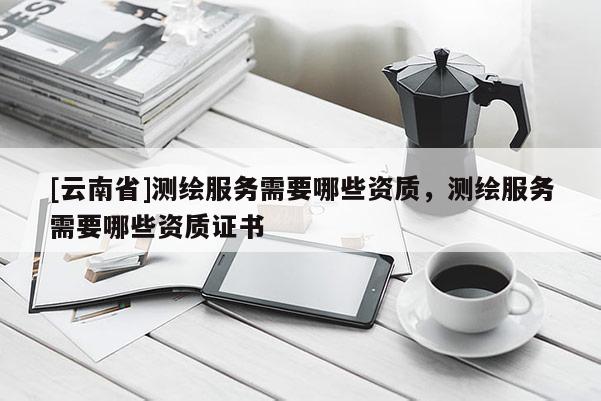 [云南省]測繪服務需要哪些資質，測繪服務需要哪些資質證書