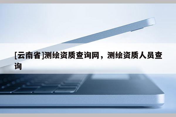 [云南省]測繪資質查詢網，測繪資質人員查詢
