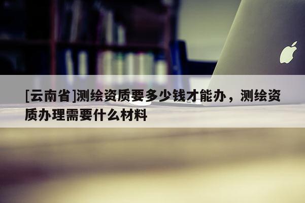 [云南省]測繪資質要多少錢才能辦，測繪資質辦理需要什么材料