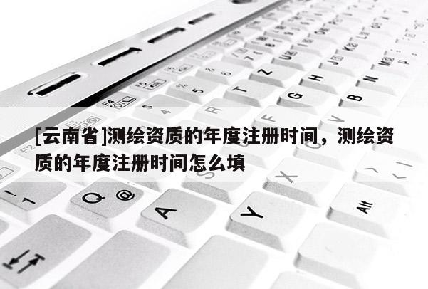[云南省]測(cè)繪資質(zhì)的年度注冊(cè)時(shí)間，測(cè)繪資質(zhì)的年度注冊(cè)時(shí)間怎么填