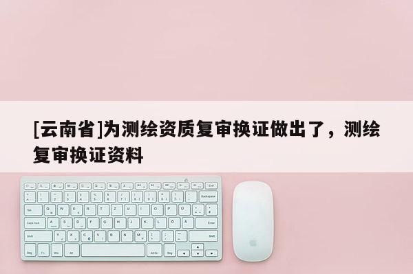 [云南省]為測(cè)繪資質(zhì)復(fù)審換證做出了，測(cè)繪復(fù)審換證資料