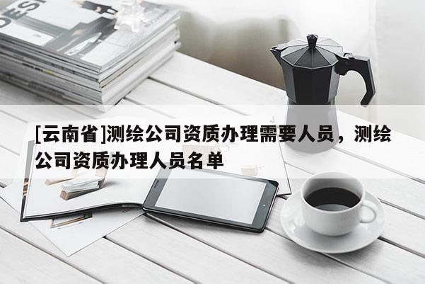 [云南省]測繪公司資質辦理需要人員，測繪公司資質辦理人員名單
