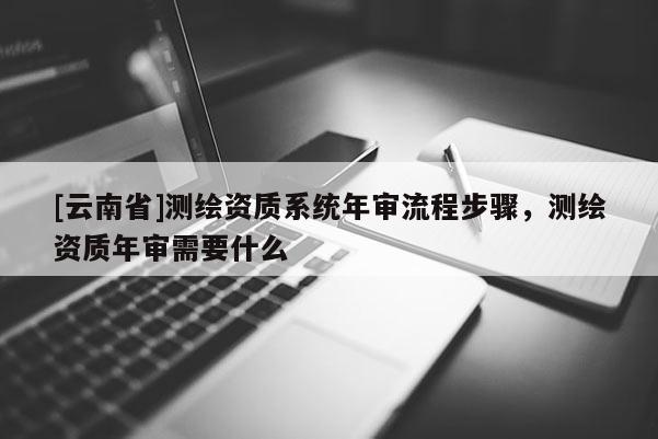 [云南省]測繪資質系統年審流程步驟，測繪資質年審需要什么