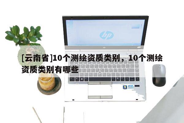 [云南省]10個測繪資質類別，10個測繪資質類別有哪些