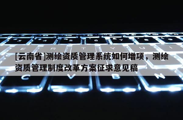 [云南省]測繪資質管理系統(tǒng)如何增項，測繪資質管理制度改革方案征求意見稿