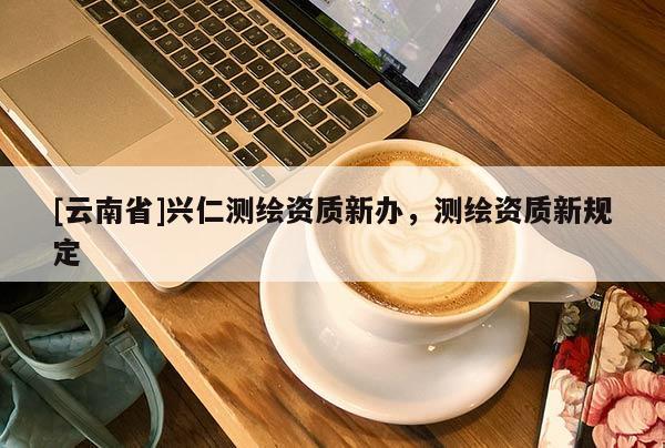 [云南省]興仁測繪資質新辦，測繪資質新規定
