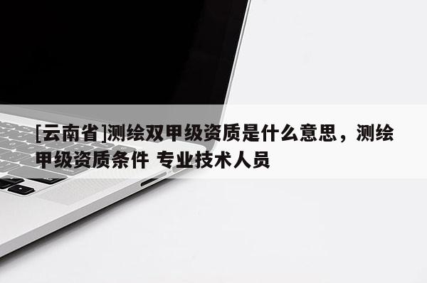 [云南省]測繪雙甲級資質是什么意思，測繪甲級資質條件 專業技術人員