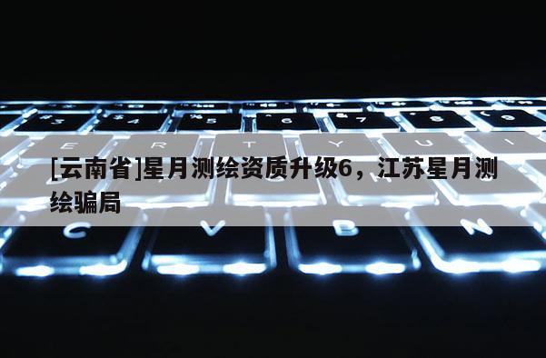 [云南省]星月測繪資質升級6，江蘇星月測繪騙局