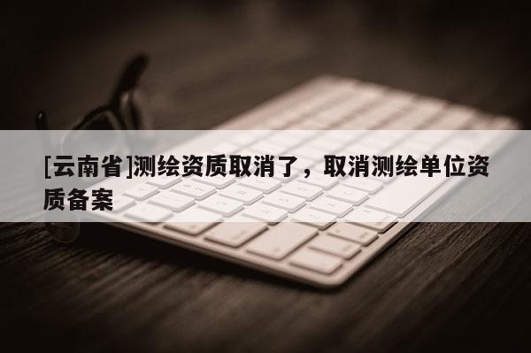 [云南省]測繪資質取消了，取消測繪單位資質備案
