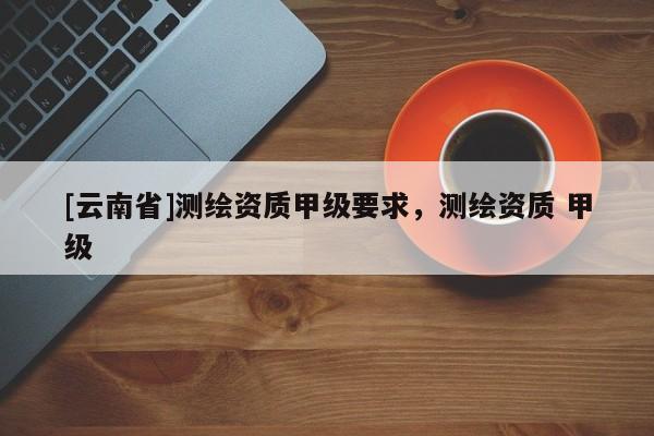 [云南省]測繪資質(zhì)甲級要求，測繪資質(zhì) 甲級