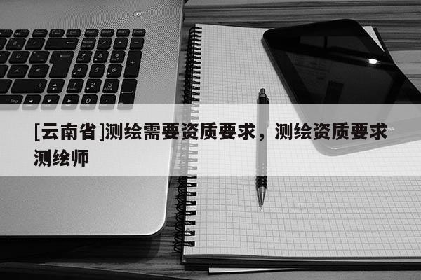[云南省]測繪需要資質要求，測繪資質要求測繪師