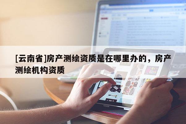 [云南省]房產測繪資質是在哪里辦的，房產測繪機構資質