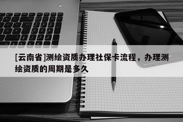 [云南省]測(cè)繪資質(zhì)辦理社保卡流程，辦理測(cè)繪資質(zhì)的周期是多久