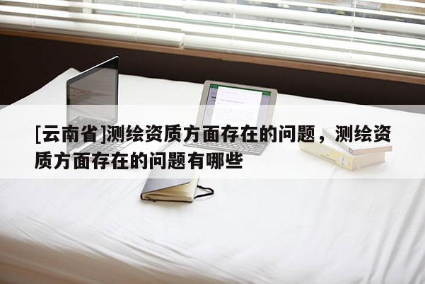 [云南省]測繪資質方面存在的問題，測繪資質方面存在的問題有哪些
