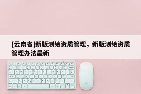 [云南省]新版測繪資質管理，新版測繪資質管理辦法最新