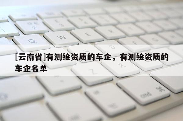 [云南省]有測繪資質的車企，有測繪資質的車企名單
