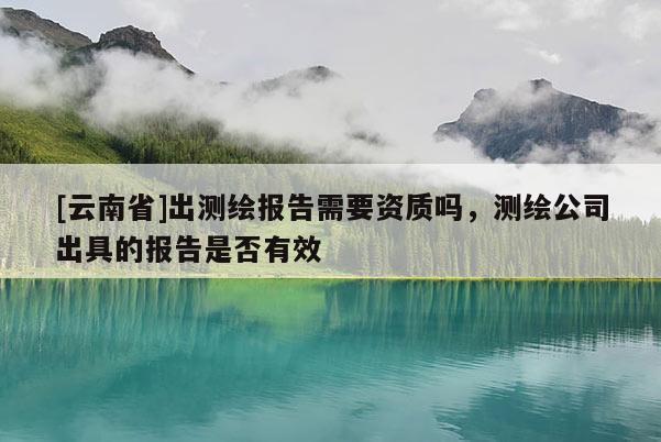 [云南省]出測繪報告需要資質嗎，測繪公司出具的報告是否有效