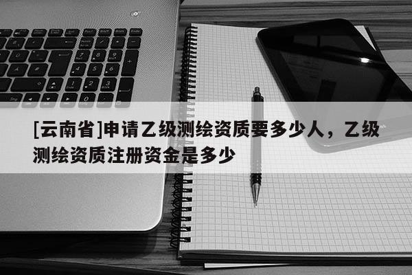 [云南省]申請(qǐng)乙級(jí)測(cè)繪資質(zhì)要多少人，乙級(jí)測(cè)繪資質(zhì)注冊(cè)資金是多少