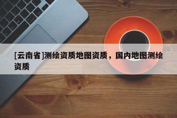 [云南省]測(cè)繪資質(zhì)地圖資質(zhì)，國(guó)內(nèi)地圖測(cè)繪資質(zhì)